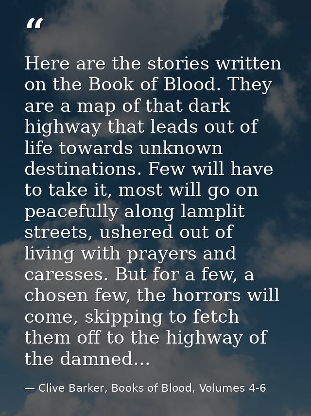 Here are the stories written on the Book of Blood. They are a map of that dark highway that leads out of life towards un — Clive Barker, Books of Blood, Volumes 4-6