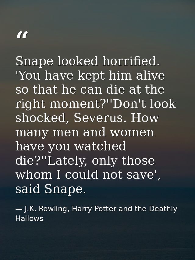Snape looked horrified. 'You have kept him alive so that he can die at the right moment?''Don't look shocked, Severus. H — J.K. Rowling, Harry Potter and the Deathly Hallows