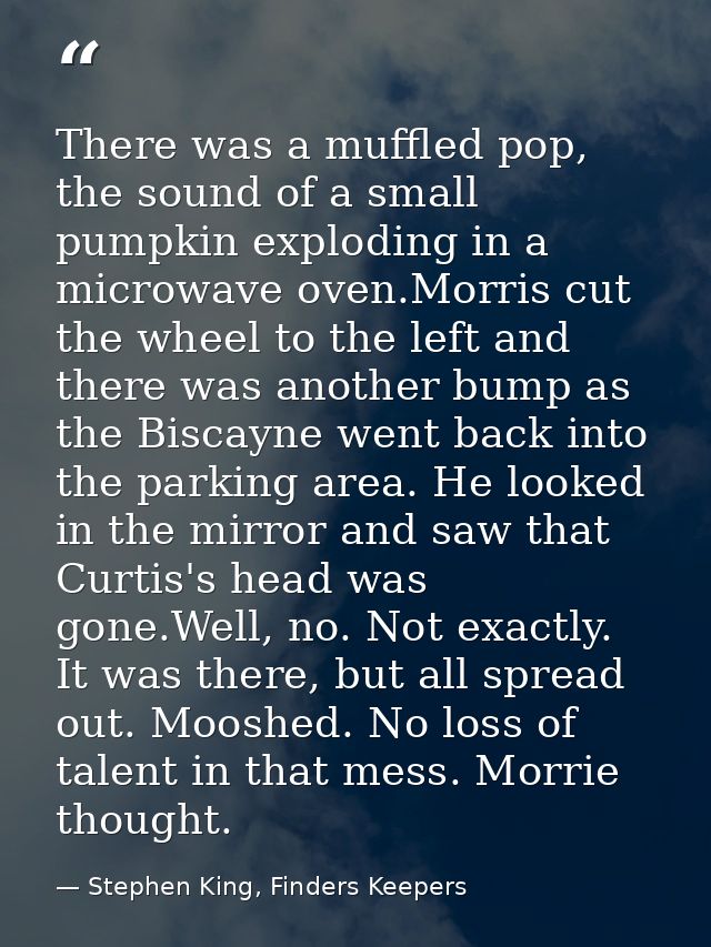 There was a muffled pop, the sound of a small pumpkin exploding in a microwave oven.Morris cut the wheel to the left and — Stephen King, Finders Keepers