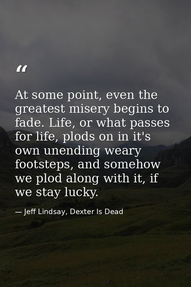 At some point, even the greatest misery begins to fade. Life, or what passes for life, plods on in it's own unending wea — Jeff Lindsay, Dexter Is Dead