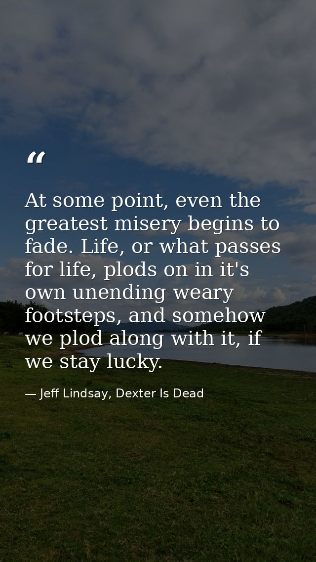 At some point, even the greatest misery begins to fade. Life, or what passes for life, plods on in it's own unending wea — Jeff Lindsay, Dexter Is Dead