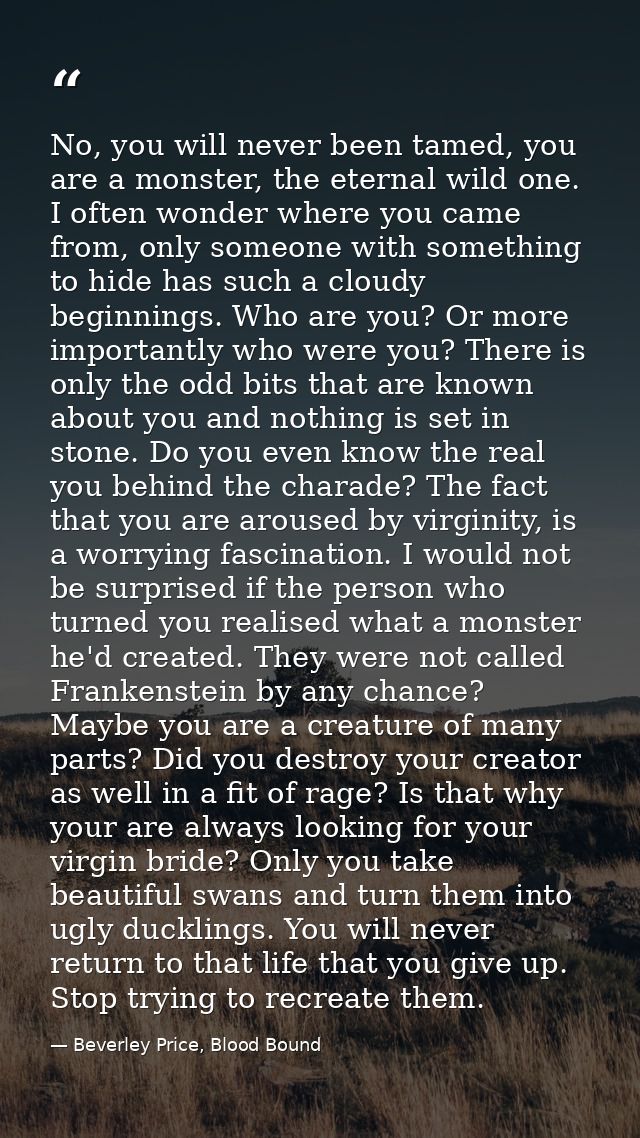 No, you will never been tamed, you are a monster, the eternal wild one. I often wonder where you came from, only someone — Beverley Price, Blood Bound