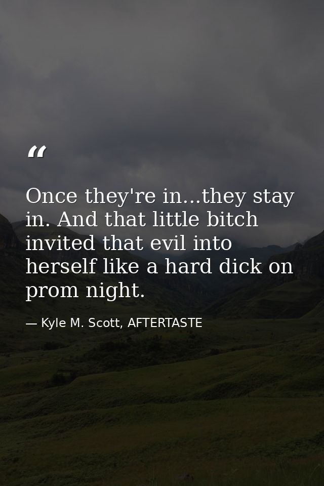 Once they're in...they stay in. And that little bitch invited that evil into herself like a hard dick on prom night. — Kyle M. Scott, AFTERTASTE