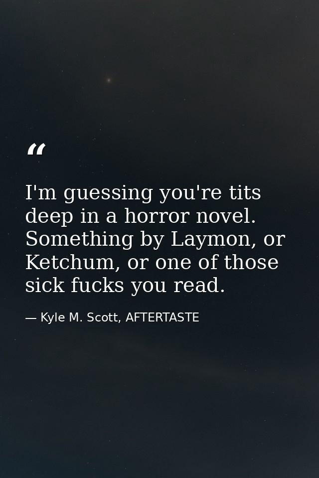 I'm guessing you're tits deep in a horror novel. Something by Laymon, or Ketchum, or one of those sick fucks you read. — Kyle M. Scott, AFTERTASTE