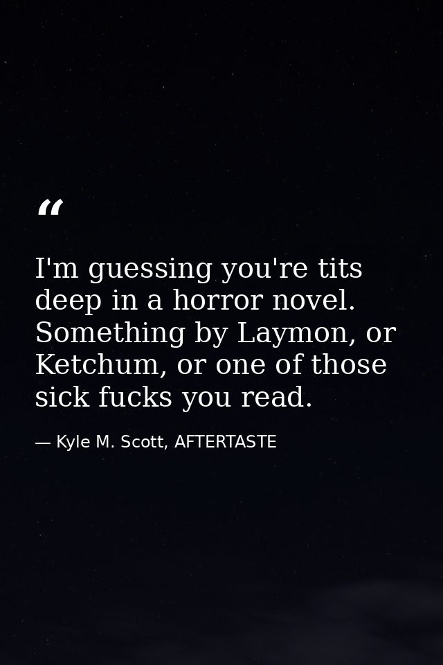 I'm guessing you're tits deep in a horror novel. Something by Laymon, or Ketchum, or one of those sick fucks you read. — Kyle M. Scott, AFTERTASTE