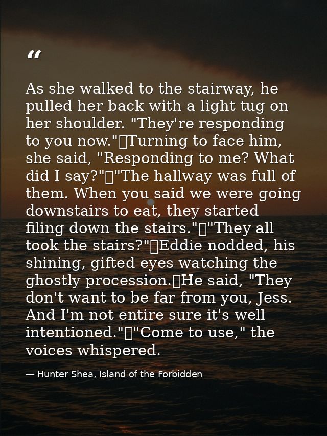 As she walked to the stairway, he pulled her back with a light tug on her shoulder. "They're responding to you now."	Tur — Hunter Shea, Island of the Forbidden