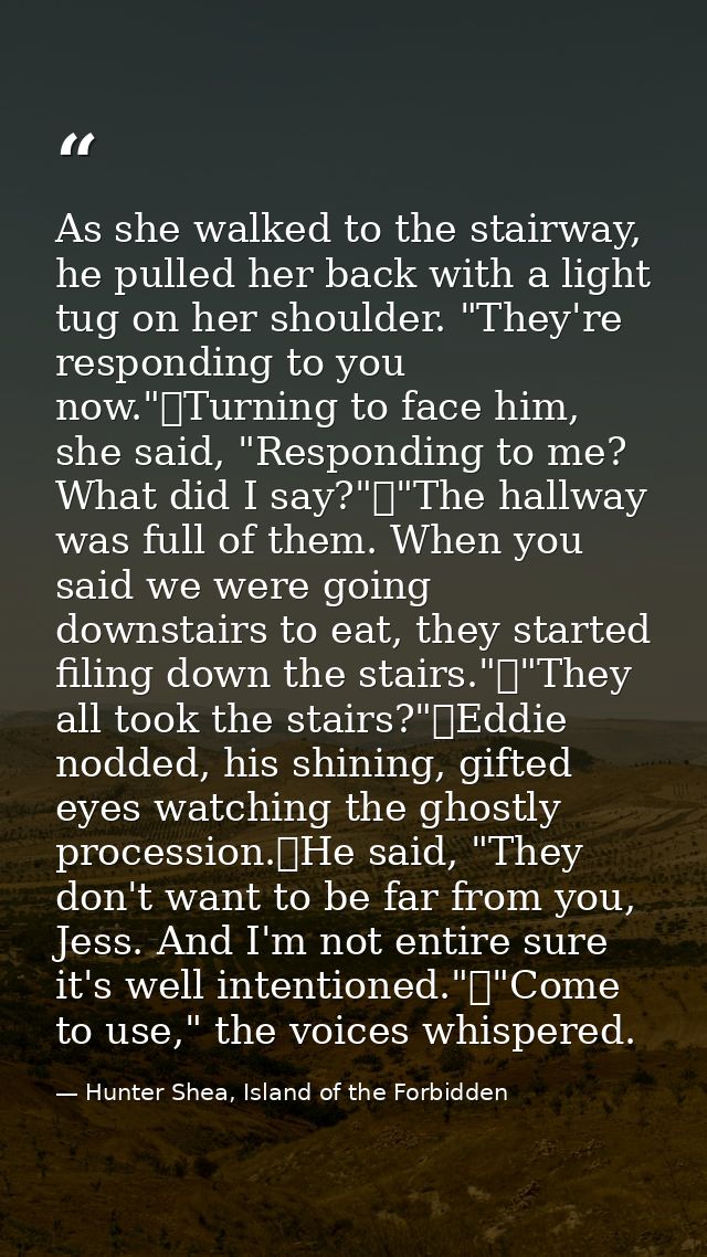 As she walked to the stairway, he pulled her back with a light tug on her shoulder. "They're responding to you now."	Tur — Hunter Shea, Island of the Forbidden