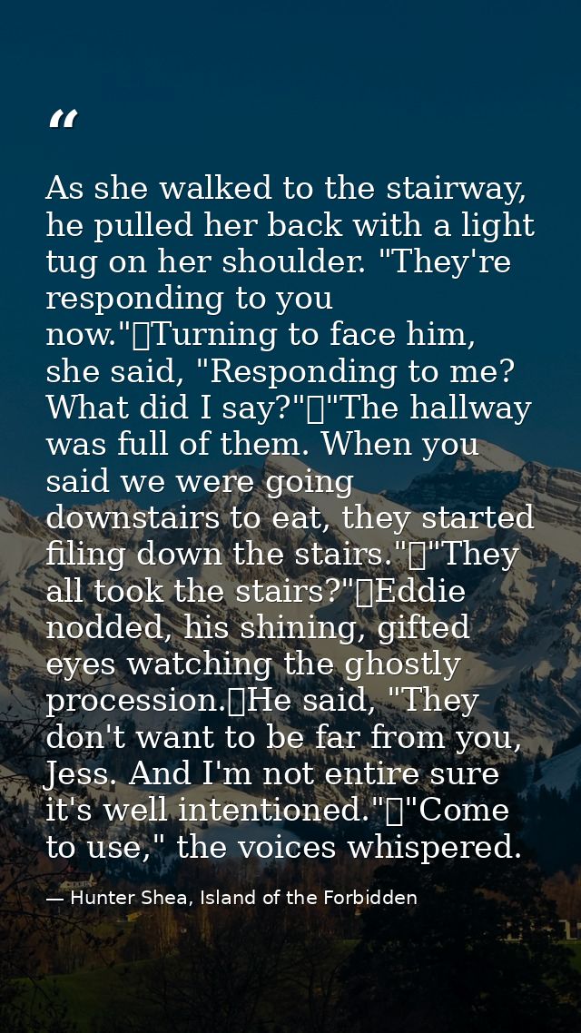 As she walked to the stairway, he pulled her back with a light tug on her shoulder. "They're responding to you now."	Tur — Hunter Shea, Island of the Forbidden