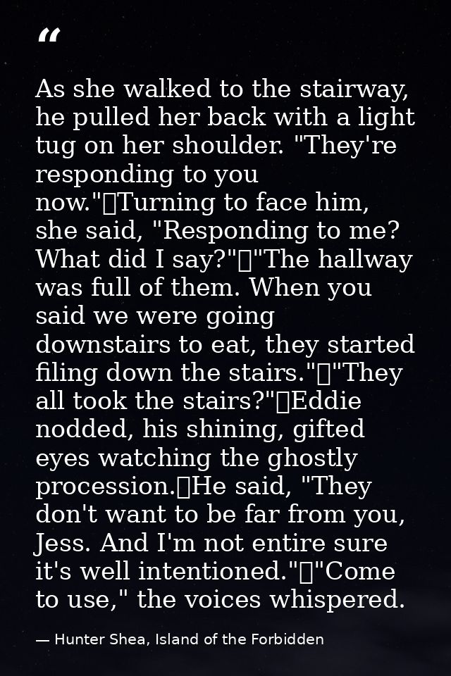 As she walked to the stairway, he pulled her back with a light tug on her shoulder. "They're responding to you now."	Tur — Hunter Shea, Island of the Forbidden