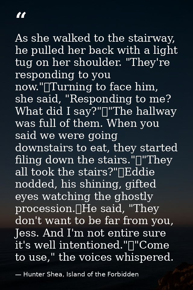 As she walked to the stairway, he pulled her back with a light tug on her shoulder. "They're responding to you now."	Tur — Hunter Shea, Island of the Forbidden