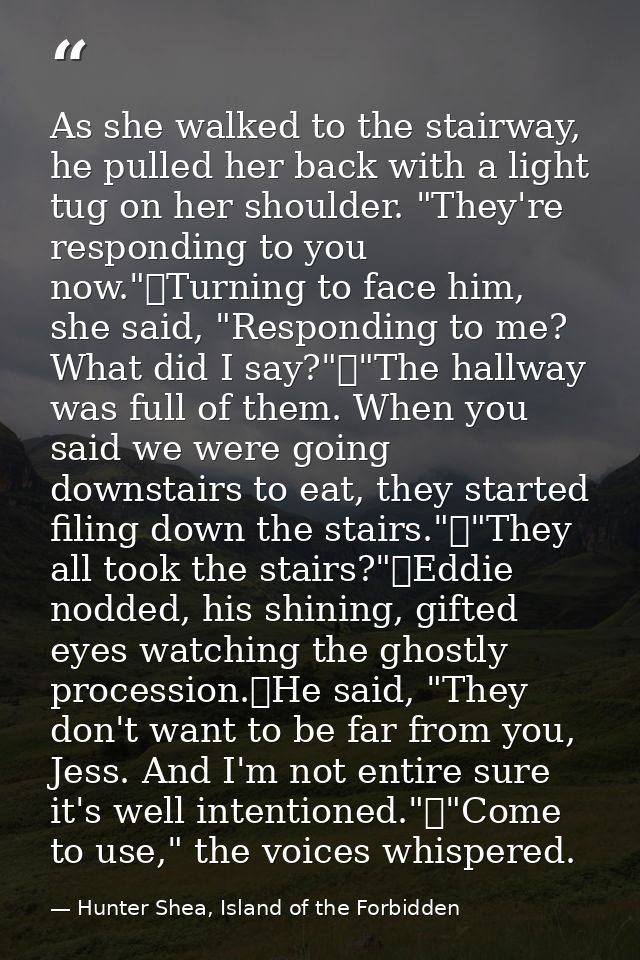 As she walked to the stairway, he pulled her back with a light tug on her shoulder. "They're responding to you now."	Tur — Hunter Shea, Island of the Forbidden