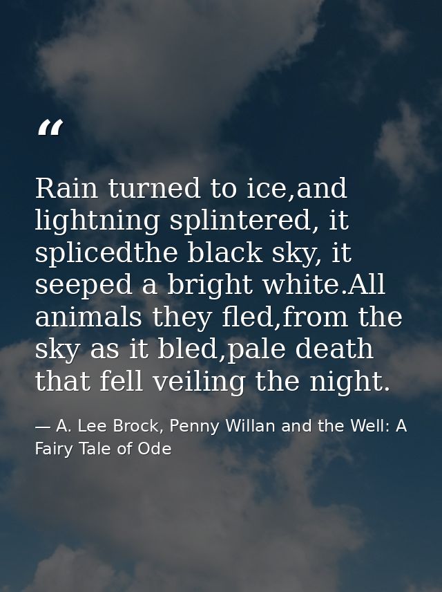 Rain turned to ice,and lightning splintered, it splicedthe black sky, it seeped a bright white.All animals they fled,fro — A. Lee Brock, Penny Willan and the Well: A Fairy Tale of Ode