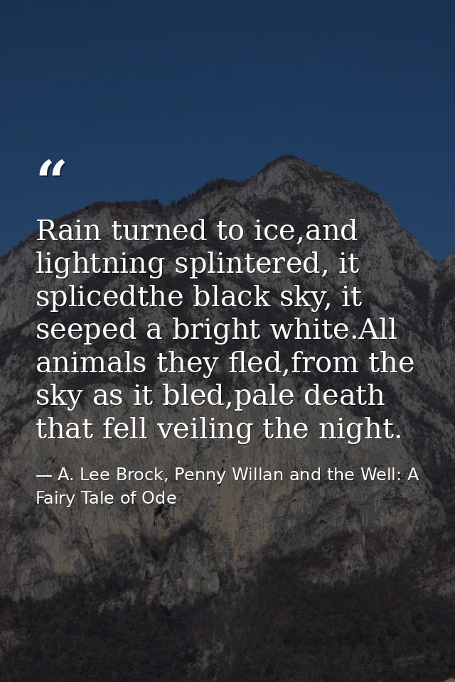 Rain turned to ice,and lightning splintered, it splicedthe black sky, it seeped a bright white.All animals they fled,fro — A. Lee Brock, Penny Willan and the Well: A Fairy Tale of Ode