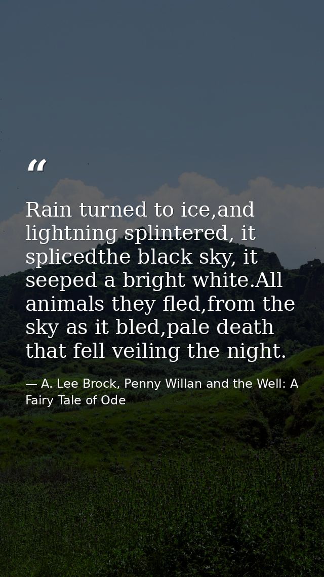 Rain turned to ice,and lightning splintered, it splicedthe black sky, it seeped a bright white.All animals they fled,fro — A. Lee Brock, Penny Willan and the Well: A Fairy Tale of Ode