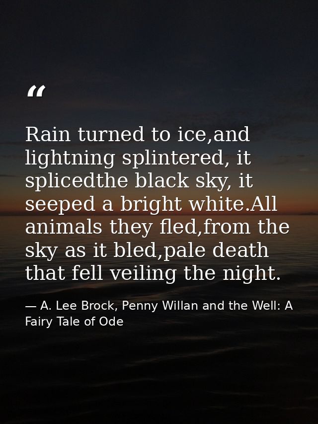 Rain turned to ice,and lightning splintered, it splicedthe black sky, it seeped a bright white.All animals they fled,fro — A. Lee Brock, Penny Willan and the Well: A Fairy Tale of Ode
