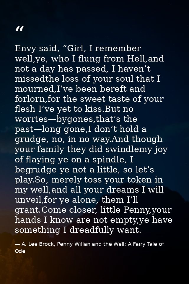 Envy said, “Girl, I remember well,ye, who I flung from Hell,and not a day has passed, I haven’t missedthe loss of your s — A. Lee Brock, Penny Willan and the Well: A Fairy Tale of Ode