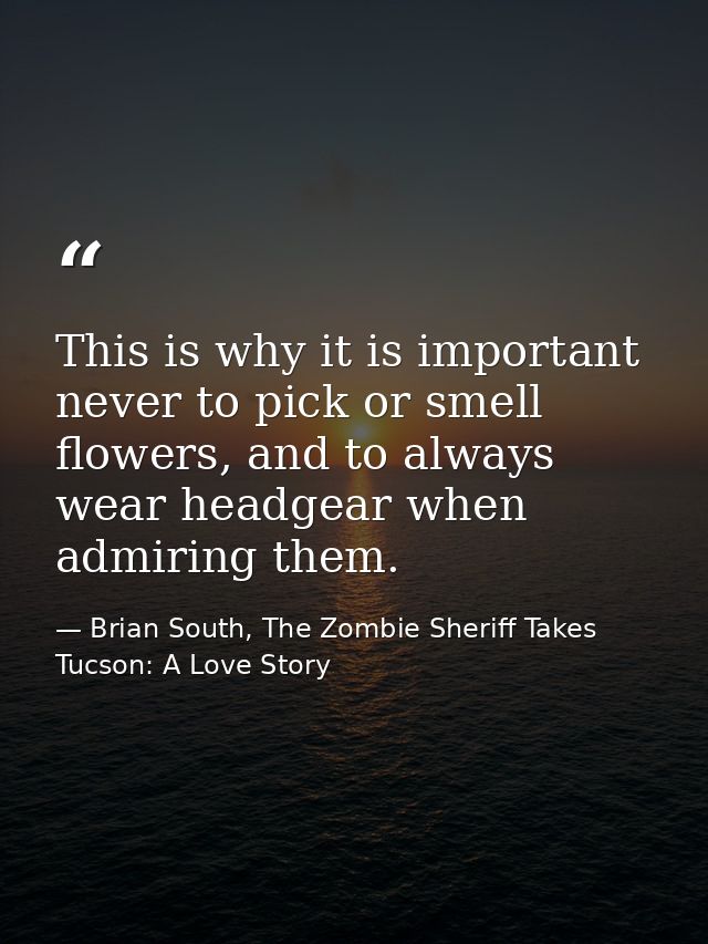 This is why it is important never to pick or smell flowers, and to always wear headgear when admiring them. — Brian South, The Zombie Sheriff Takes Tucson: A Love Story