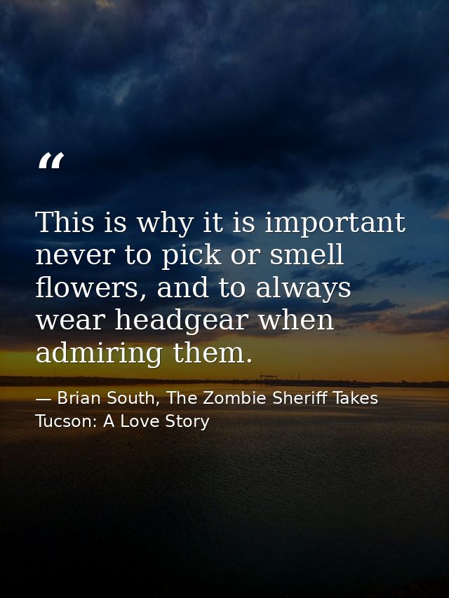 This is why it is important never to pick or smell flowers, and to always wear headgear when admiring them. — Brian South, The Zombie Sheriff Takes Tucson: A Love Story
