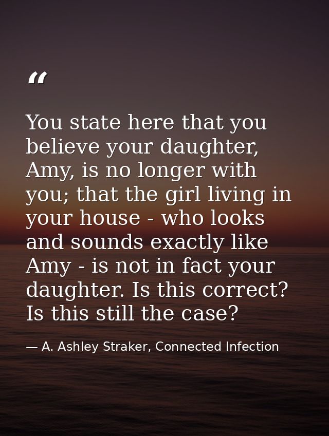 You state here that you believe your daughter, Amy, is no longer with you; that the girl living in your house - who look — A. Ashley Straker, Connected Infection