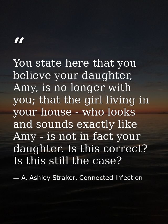 You state here that you believe your daughter, Amy, is no longer with you; that the girl living in your house - who look — A. Ashley Straker, Connected Infection