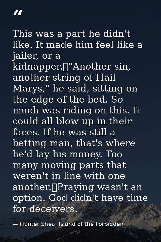 This was a part he didn't like. It made him feel like a jailer, or a kidnapper.	"Another sin, another string of Hail Mar — Hunter Shea, Island of the Forbidden