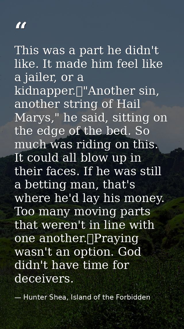 This was a part he didn't like. It made him feel like a jailer, or a kidnapper.	"Another sin, another string of Hail Mar — Hunter Shea, Island of the Forbidden