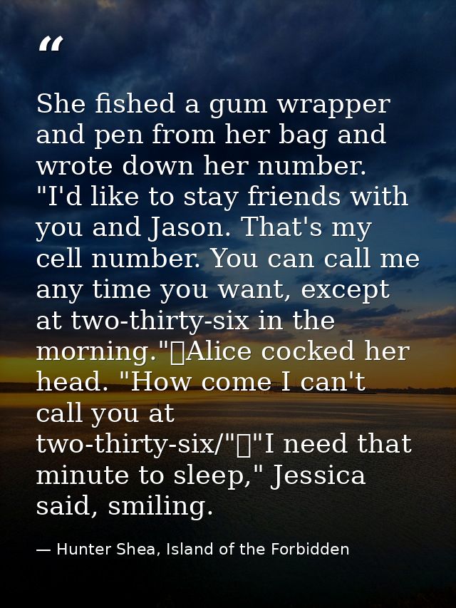 She fished a gum wrapper and pen from her bag and wrote down her number. "I'd like to stay friends with you and Jason. T — Hunter Shea, Island of the Forbidden