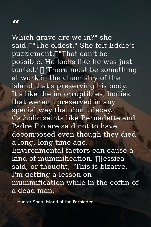 Which grave are we in?" she said.	"The oldest." She felt Eddie's puzzlement.	"That can't be possible. He looks like he w — Hunter Shea, Island of the Forbidden