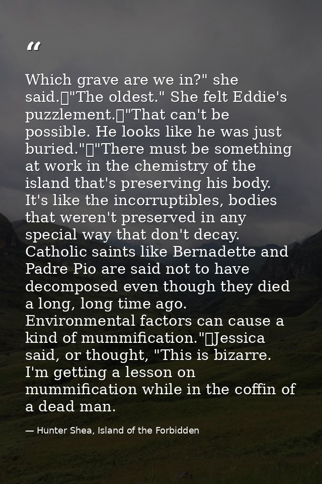 Which grave are we in?" she said.	"The oldest." She felt Eddie's puzzlement.	"That can't be possible. He looks like he w — Hunter Shea, Island of the Forbidden