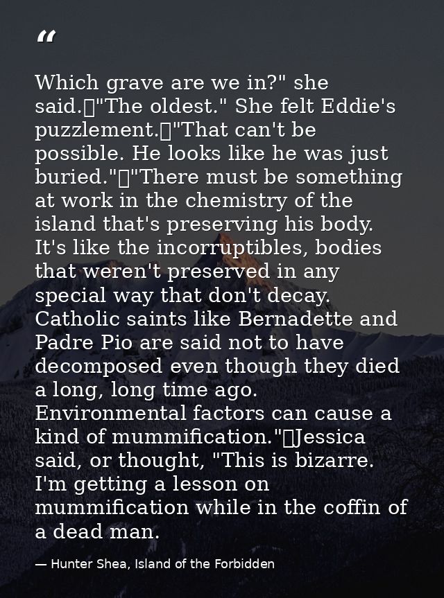 Which grave are we in?" she said.	"The oldest." She felt Eddie's puzzlement.	"That can't be possible. He looks like he w — Hunter Shea, Island of the Forbidden