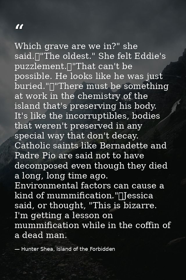 Which grave are we in?" she said.	"The oldest." She felt Eddie's puzzlement.	"That can't be possible. He looks like he w — Hunter Shea, Island of the Forbidden