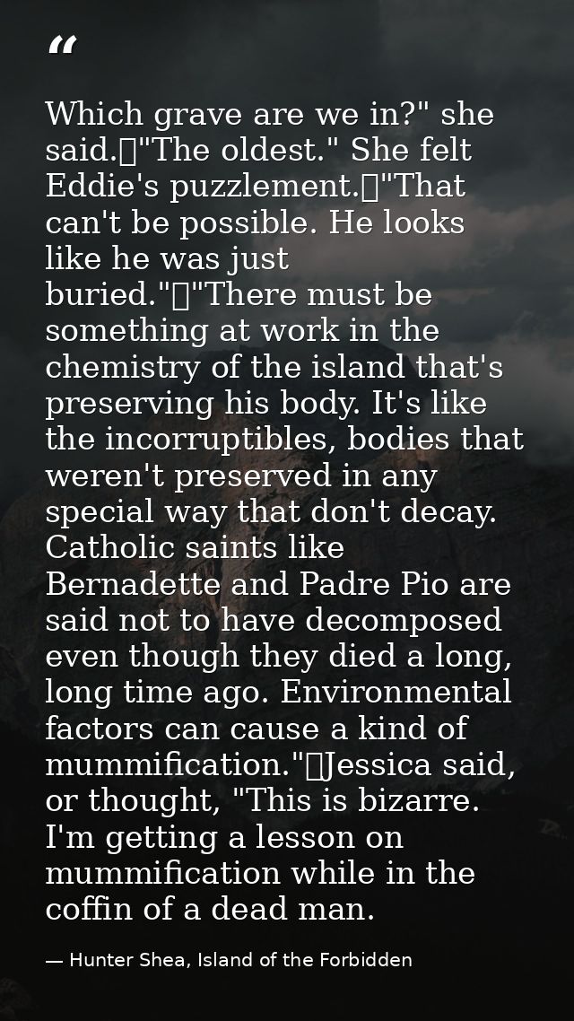 Which grave are we in?" she said.	"The oldest." She felt Eddie's puzzlement.	"That can't be possible. He looks like he w — Hunter Shea, Island of the Forbidden