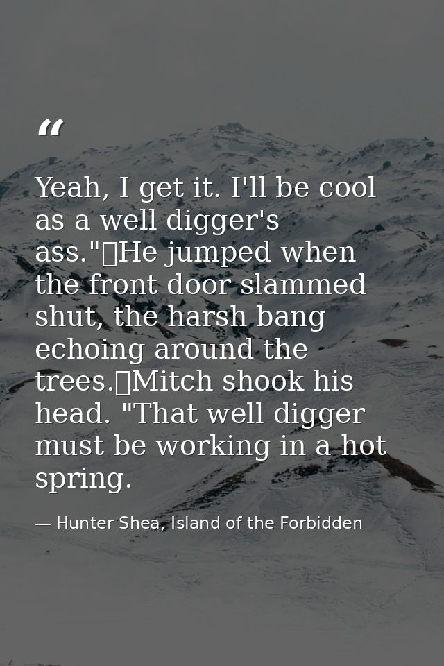 Yeah, I get it. I'll be cool as a well digger's ass."	He jumped when the front door slammed shut, the harsh bang echoing — Hunter Shea, Island of the Forbidden