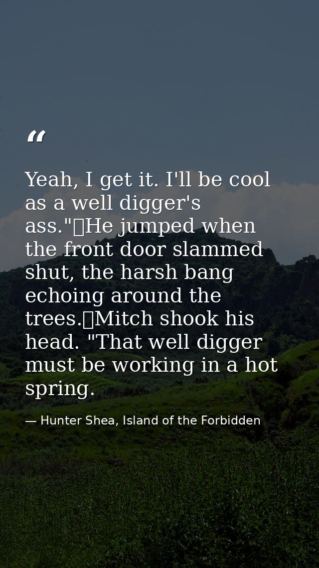 Yeah, I get it. I'll be cool as a well digger's ass."	He jumped when the front door slammed shut, the harsh bang echoing — Hunter Shea, Island of the Forbidden