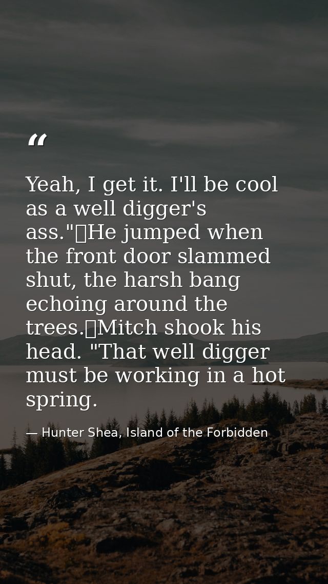 Yeah, I get it. I'll be cool as a well digger's ass."	He jumped when the front door slammed shut, the harsh bang echoing — Hunter Shea, Island of the Forbidden