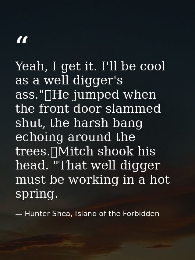 Yeah, I get it. I'll be cool as a well digger's ass."	He jumped when the front door slammed shut, the harsh bang echoing — Hunter Shea, Island of the Forbidden