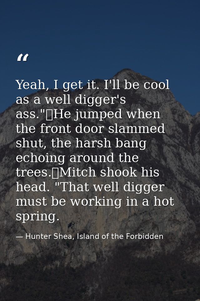 Yeah, I get it. I'll be cool as a well digger's ass."	He jumped when the front door slammed shut, the harsh bang echoing — Hunter Shea, Island of the Forbidden