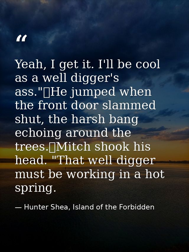 Yeah, I get it. I'll be cool as a well digger's ass."	He jumped when the front door slammed shut, the harsh bang echoing — Hunter Shea, Island of the Forbidden