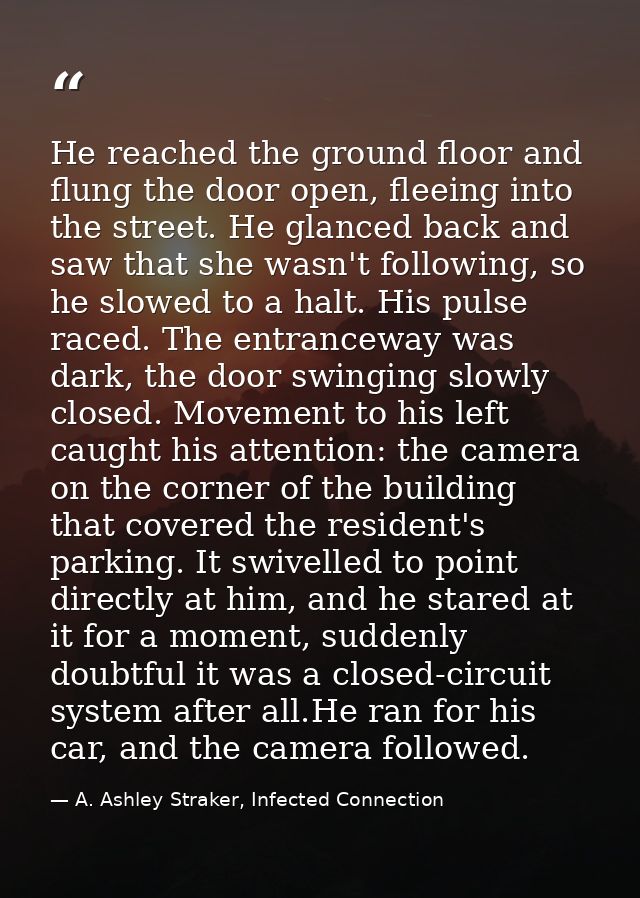 He reached the ground floor and flung the door open, fleeing into the street. He glanced back and saw that she wasn't fo — A. Ashley Straker, Infected Connection