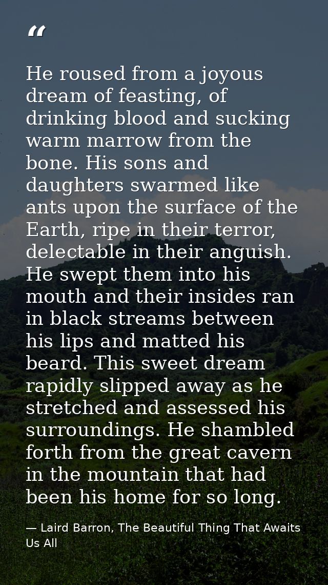 He roused from a joyous dream of feasting, of drinking blood and sucking warm marrow from the bone. His sons and daughte — Laird Barron, The Beautiful Thing That Awaits Us All