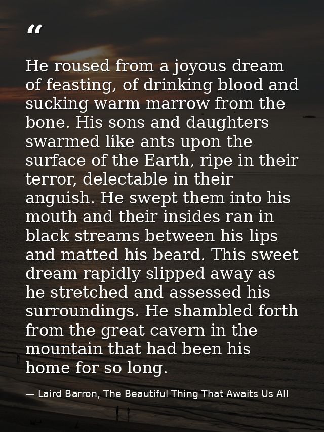 He roused from a joyous dream of feasting, of drinking blood and sucking warm marrow from the bone. His sons and daughte — Laird Barron, The Beautiful Thing That Awaits Us All