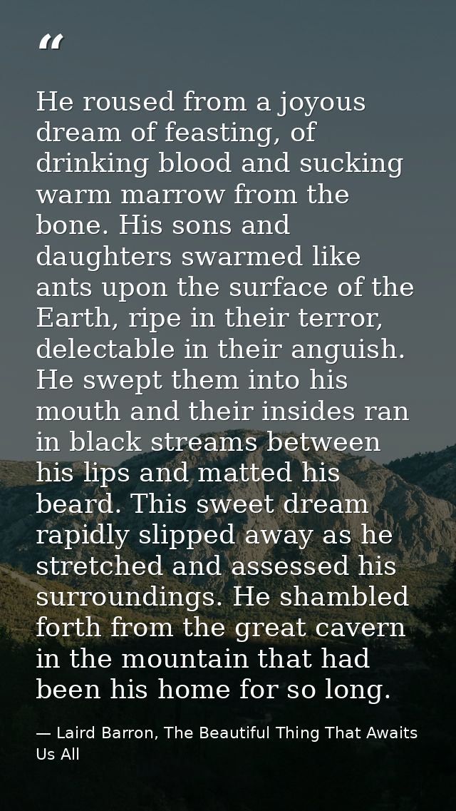 He roused from a joyous dream of feasting, of drinking blood and sucking warm marrow from the bone. His sons and daughte — Laird Barron, The Beautiful Thing That Awaits Us All