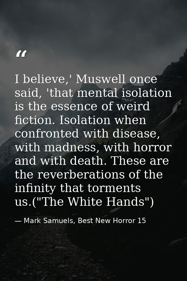 I believe,' Muswell once said, 'that mental isolation is the essence of weird fiction. Isolation when confronted with di — Mark Samuels, Best New Horror 15