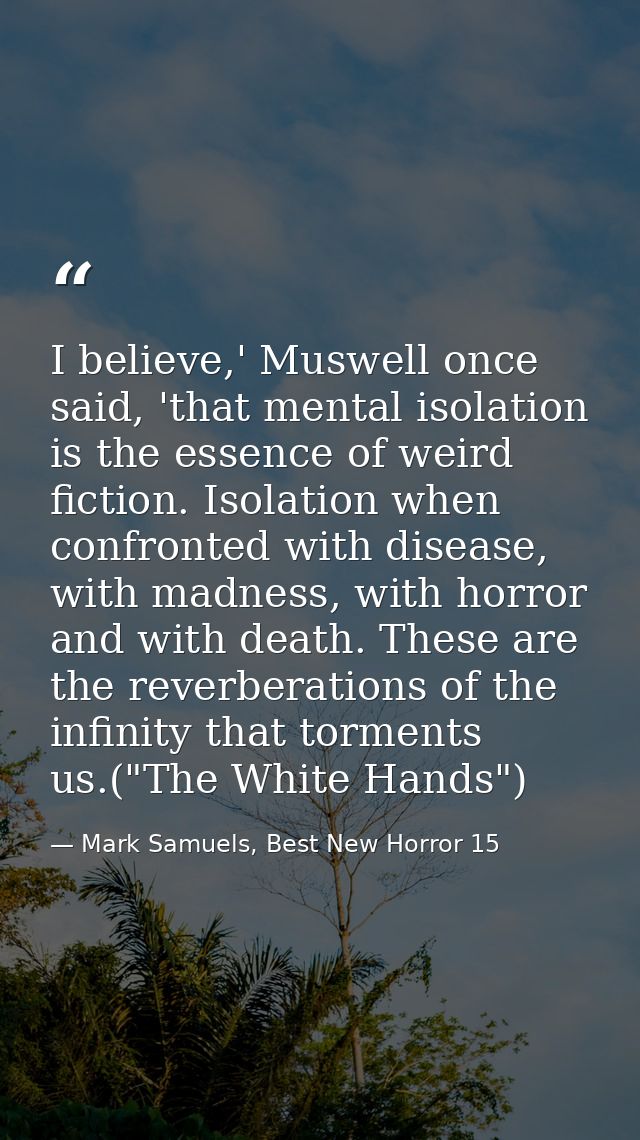 I believe,' Muswell once said, 'that mental isolation is the essence of weird fiction. Isolation when confronted with di — Mark Samuels, Best New Horror 15