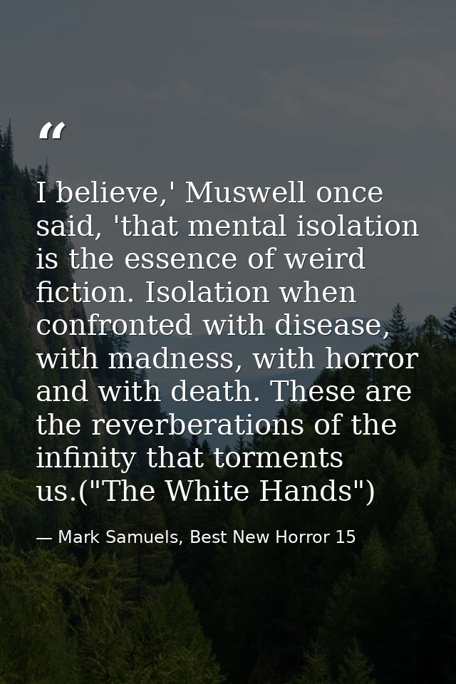 I believe,' Muswell once said, 'that mental isolation is the essence of weird fiction. Isolation when confronted with di — Mark Samuels, Best New Horror 15
