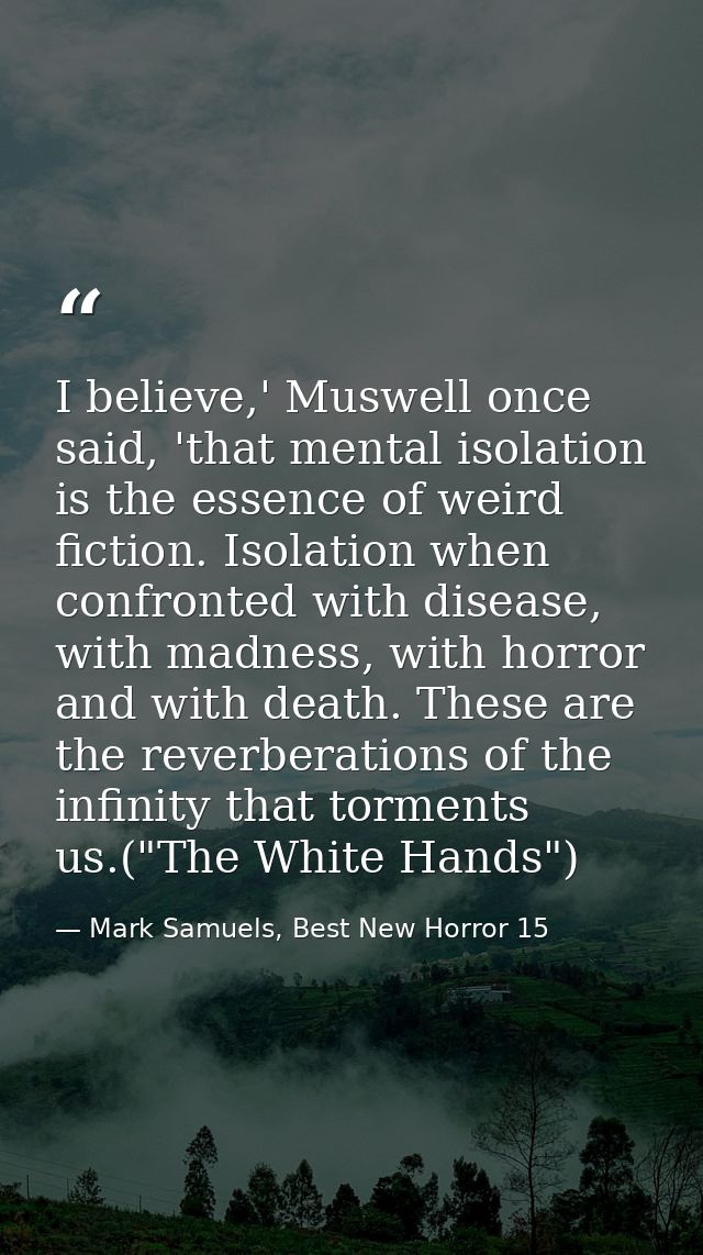 I believe,' Muswell once said, 'that mental isolation is the essence of weird fiction. Isolation when confronted with di — Mark Samuels, Best New Horror 15