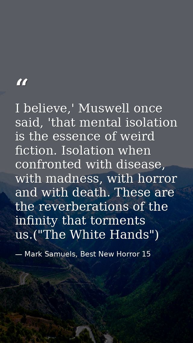 I believe,' Muswell once said, 'that mental isolation is the essence of weird fiction. Isolation when confronted with di — Mark Samuels, Best New Horror 15