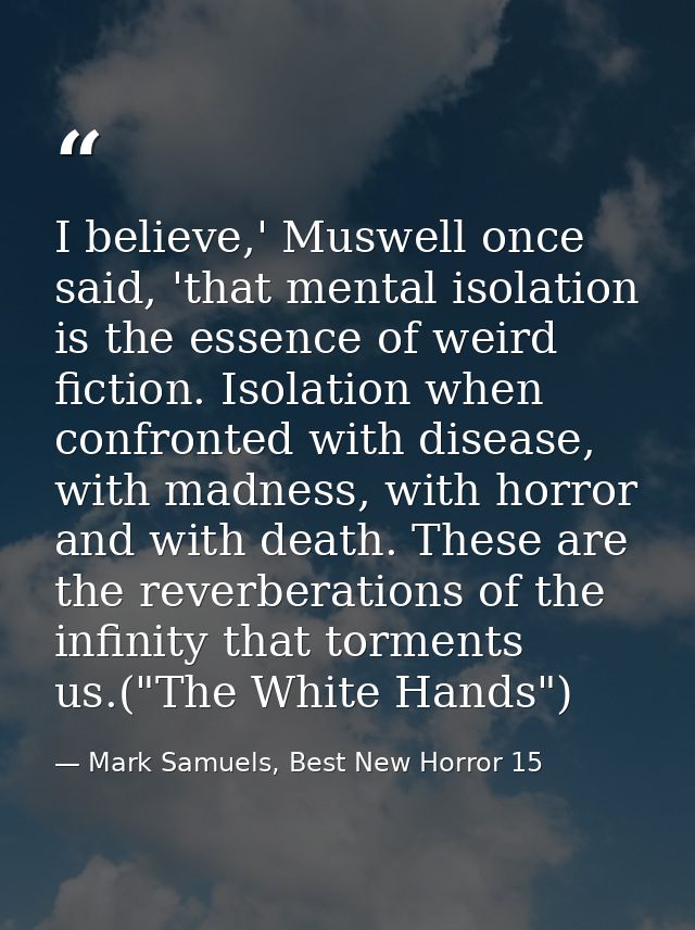 I believe,' Muswell once said, 'that mental isolation is the essence of weird fiction. Isolation when confronted with di — Mark Samuels, Best New Horror 15