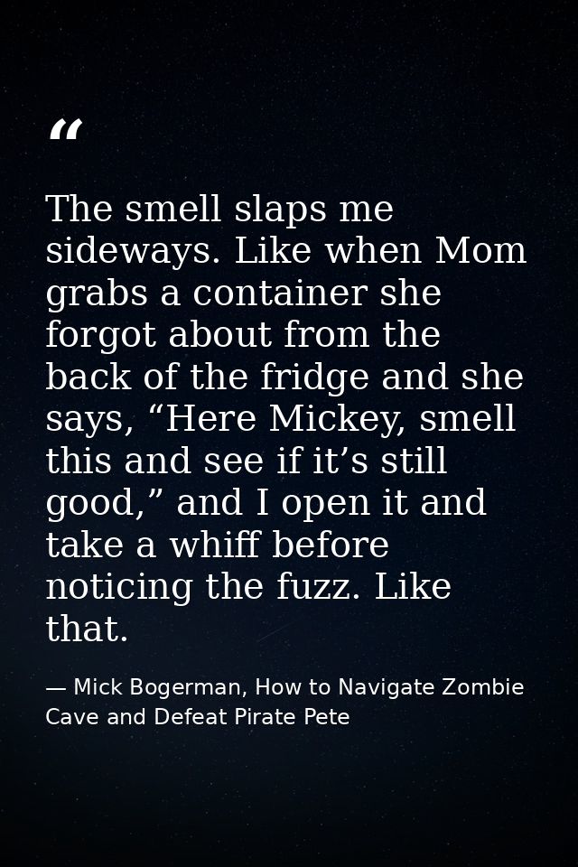 The smell slaps me sideways. Like when Mom grabs a container she forgot about from the back of the fridge and she says,  — Mick Bogerman, How to Navigate Zombie Cave and Defeat Pirate Pete