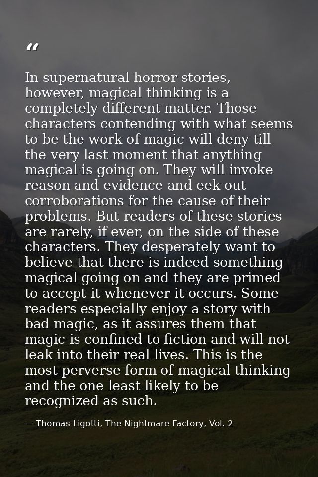 In supernatural horror stories, however, magical thinking is a completely different matter. Those characters contending  — Thomas Ligotti, The Nightmare Factory, Vol. 2